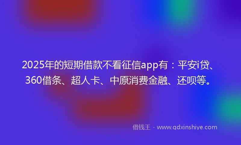 2025年的短期借款不看征信app有：平安i贷、360借条、超人卡、中原消费金融、还呗等。