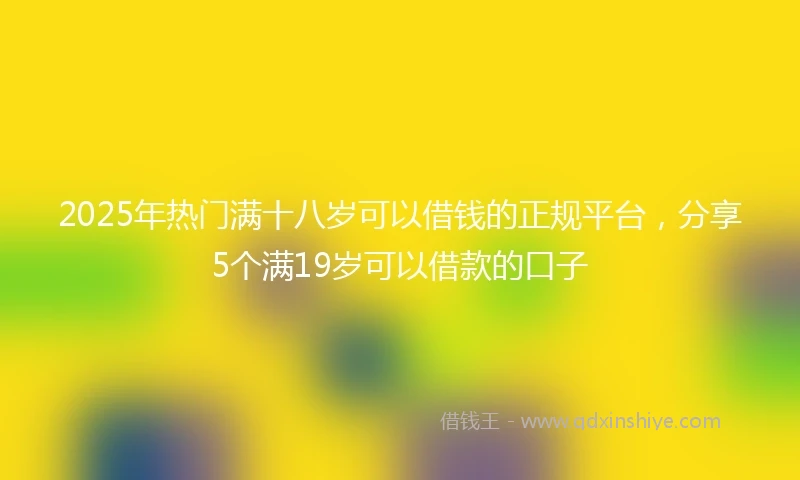 2025年热门满十八岁可以借钱的正规平台，分享5个满19岁可以借款的口子