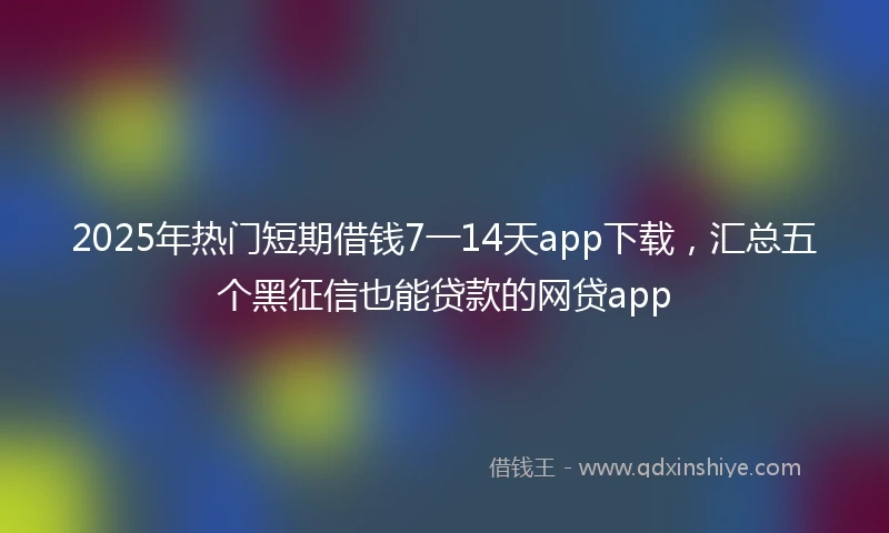 2025年热门短期借钱7一14天app下载，汇总五个黑征信也能贷款的网贷app