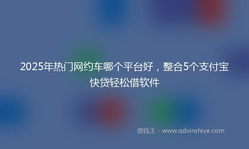 2025年热门网约车哪个平台好，整合5个支付宝快贷轻松借软件