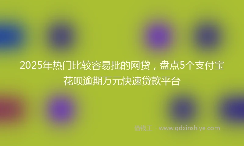 2025年热门比较容易批的网贷，盘点5个支付宝花呗逾期万元快速贷款平台