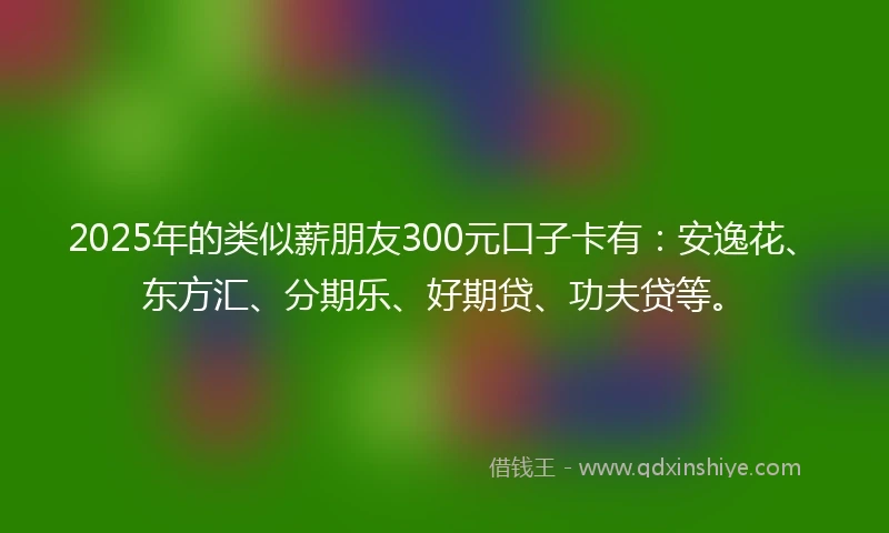2025年的类似薪朋友300元口子卡有：安逸花、东方汇、分期乐、好期贷、功夫贷等。