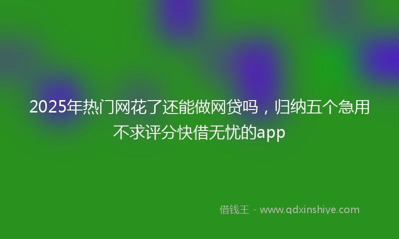 2025年热门网花了还能做网贷吗，归纳五个急用不求评分快借无忧的app