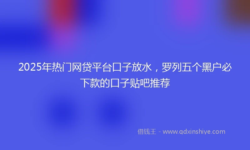 2025年热门网贷平台口子放水，罗列五个黑户必下款的口子贴吧推荐