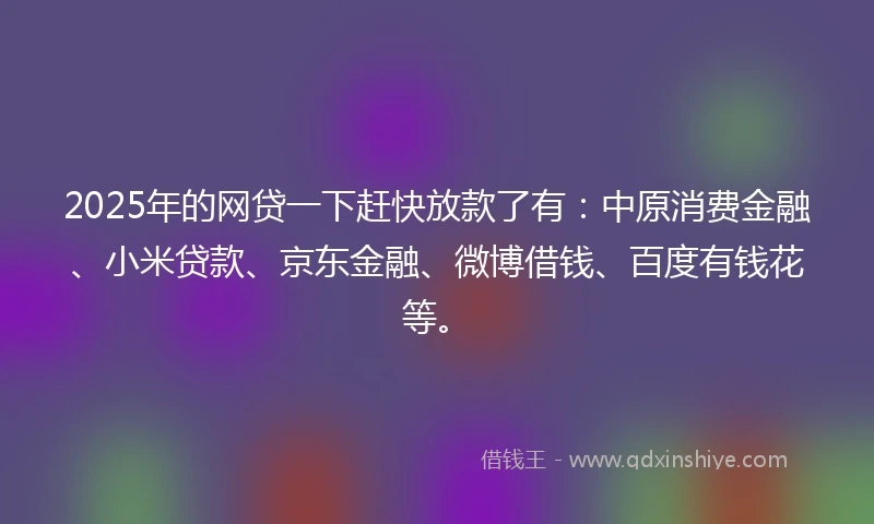 2025年的网贷一下赶快放款了有：中原消费金融、小米贷款、京东金融、微博借钱、百度有钱花等。