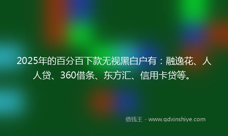 2025年的百分百下款无视黑白户有：融逸花、人人贷、360借条、东方汇、信用卡贷等。