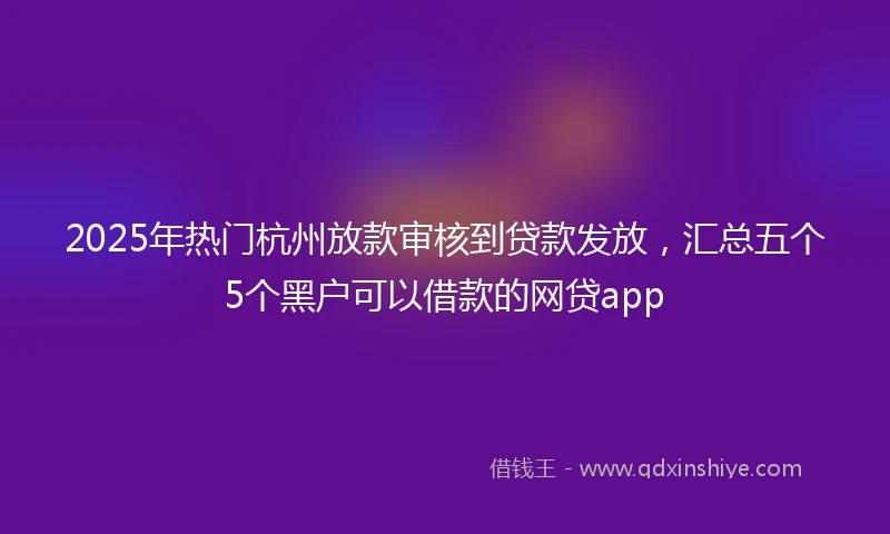 2025年热门杭州放款审核到贷款发放，汇总五个5个黑户可以借款的网贷app