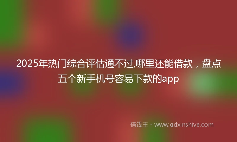 2025年热门综合评估通不过,哪里还能借款，盘点五个新手机号容易下款的app