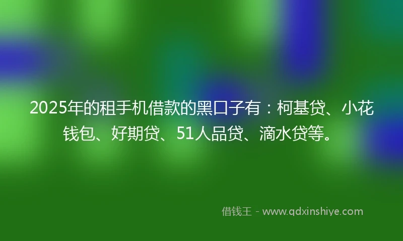 2025年的租手机借款的黑口子有：柯基贷、小花钱包、好期贷、51人品贷、滴水贷等。