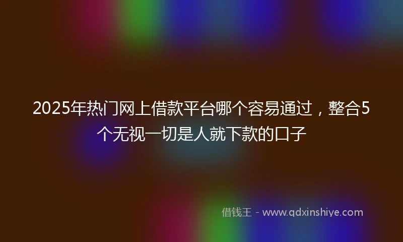 2025年热门网上借款平台哪个容易通过，整合5个无视一切是人就下款的口子