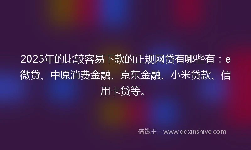2025年的比较容易下款的正规网贷有哪些有：e微贷、中原消费金融、京东金融、小米贷款、信用卡贷等。