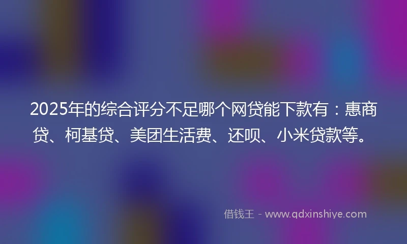 2025年的综合评分不足哪个网贷能下款有：惠商贷、柯基贷、美团生活费、还呗、小米贷款等。