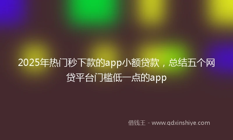 2025年热门秒下款的app小额贷款，总结五个网贷平台门槛低一点的app