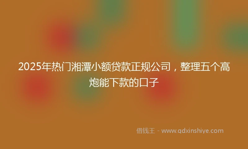 2025年热门湘潭小额贷款正规公司，整理五个高炮能下款的口子