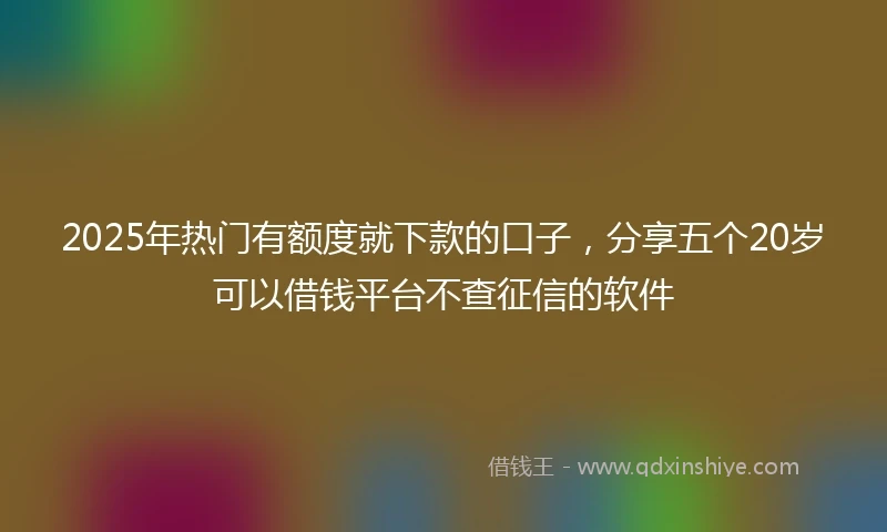 2025年热门有额度就下款的口子，分享五个20岁可以借钱平台不查征信的软件