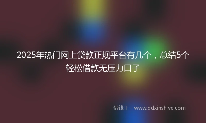 2025年热门网上贷款正规平台有几个，总结5个轻松借款无压力口子
