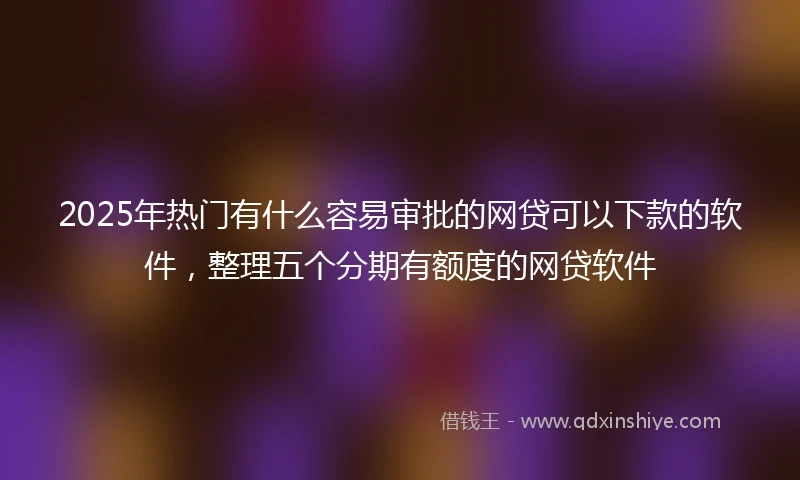 2025年热门有什么容易审批的网贷可以下款的软件，整理五个分期有额度的网贷软件