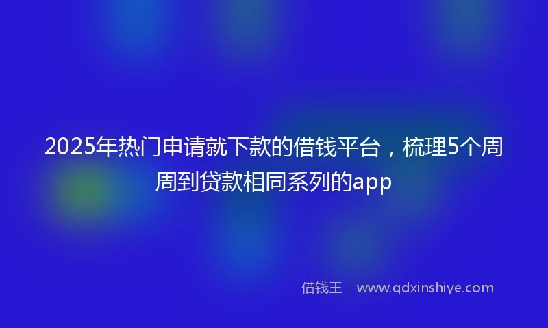 2025年热门申请就下款的借钱平台，梳理5个周周到贷款相同系列的app