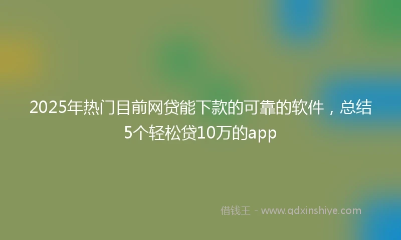 2025年热门目前网贷能下款的可靠的软件，总结5个轻松贷10万的app