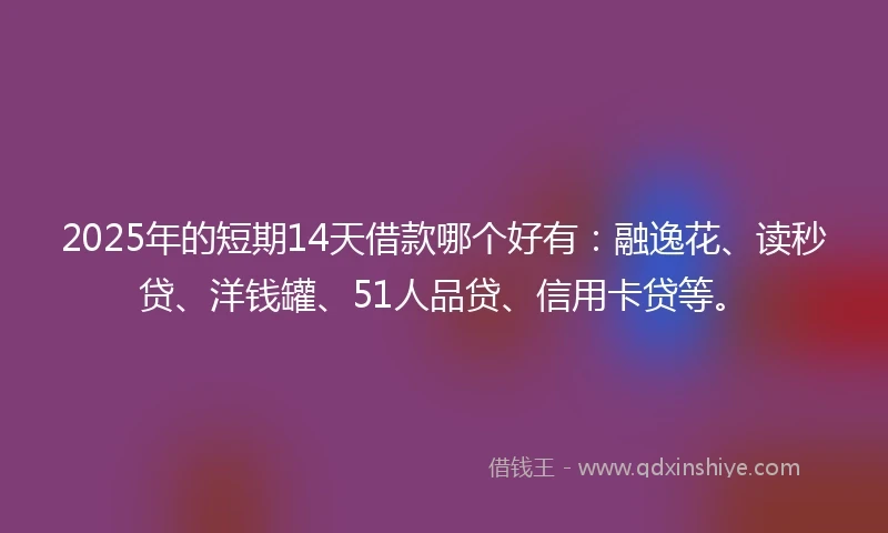 2025年的短期14天借款哪个好有：融逸花、读秒贷、洋钱罐、51人品贷、信用卡贷等。