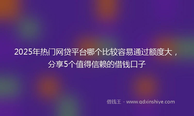 2025年热门网贷平台哪个比较容易通过额度大，分享5个值得信赖的借钱口子