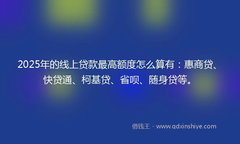 2025年的线上贷款最高额度怎么算有：惠商贷、快贷通、柯基贷、省呗、随身贷等。