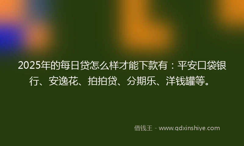 2025年的每日贷怎么样才能下款有：平安口袋银行、安逸花、拍拍贷、分期乐、洋钱罐等。
