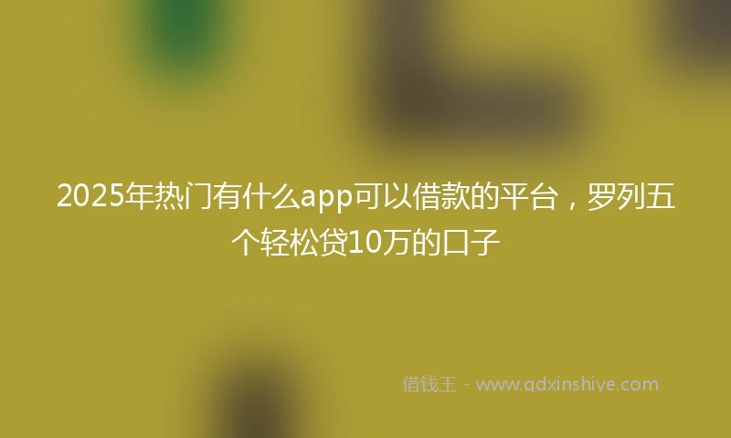 2025年热门有什么app可以借款的平台，罗列五个轻松贷10万的口子