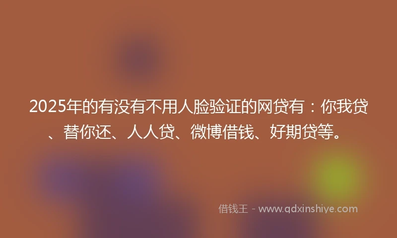 2025年的有没有不用人脸验证的网贷有：你我贷、替你还、人人贷、微博借钱、好期贷等。