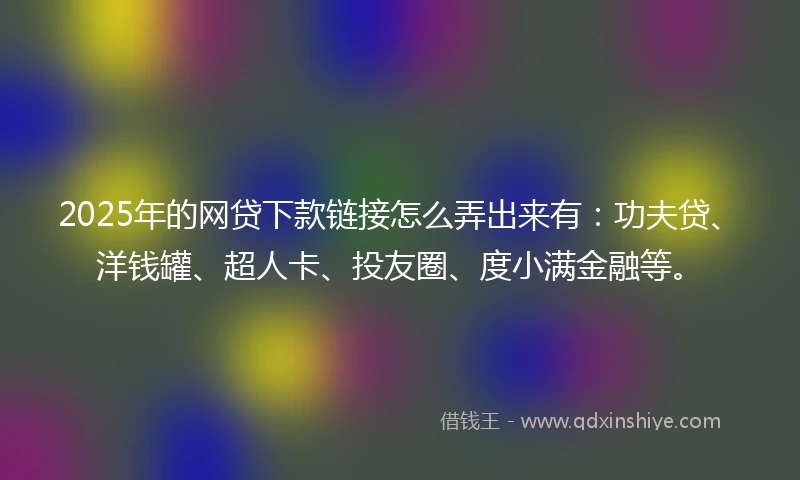 2025年的网贷下款链接怎么弄出来有：功夫贷、洋钱罐、超人卡、投友圈、度小满金融等。