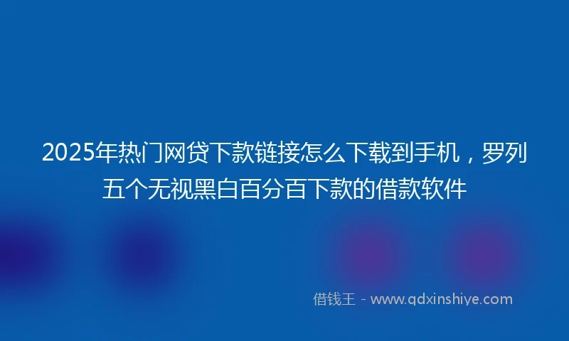 2025年热门网贷下款链接怎么下载到手机，罗列五个无视黑白百分百下款的借款软件
