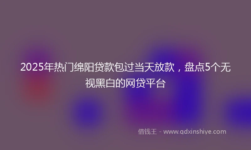 2025年热门绵阳贷款包过当天放款，盘点5个无视黑白的网贷平台