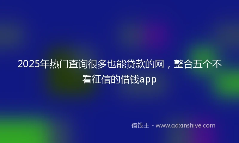 2025年热门查询很多也能贷款的网，整合五个不看征信的借钱app