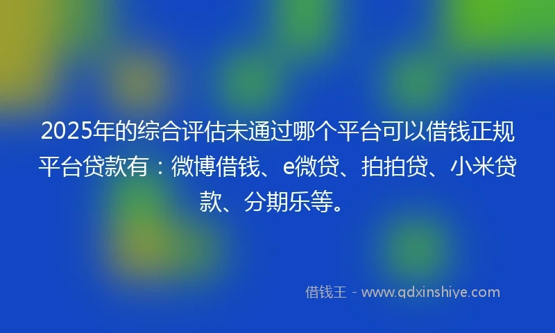 2025年的综合评估未通过哪个平台可以借钱正规平台贷款有：微博借钱、e微贷、拍拍贷、小米贷款、分期乐等。