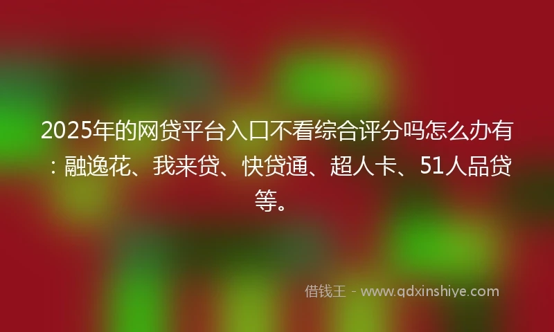 2025年的网贷平台入口不看综合评分吗怎么办有：融逸花、我来贷、快贷通、超人卡、51人品贷等。