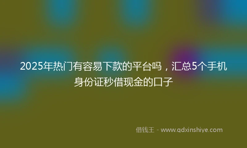2025年热门有容易下款的平台吗，汇总5个手机身份证秒借现金的口子