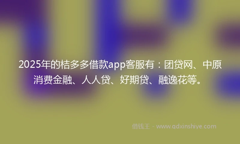 2025年的桔多多借款app客服有：团贷网、中原消费金融、人人贷、好期贷、融逸花等。
