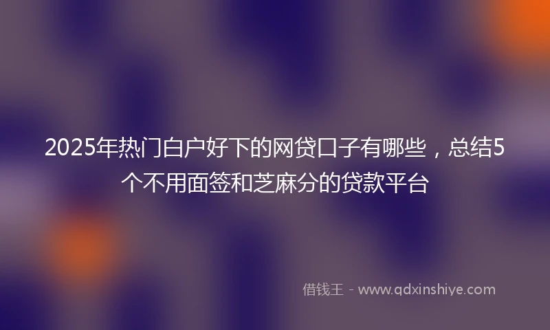 2025年热门白户好下的网贷口子有哪些，总结5个不用面签和芝麻分的贷款平台