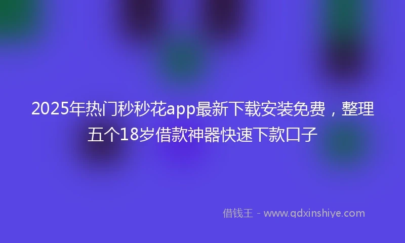 2025年热门秒秒花app最新下载安装免费，整理五个18岁借款神器快速下款口子