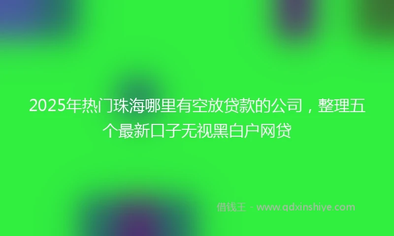 2025年热门珠海哪里有空放贷款的公司，整理五个最新口子无视黑白户网贷