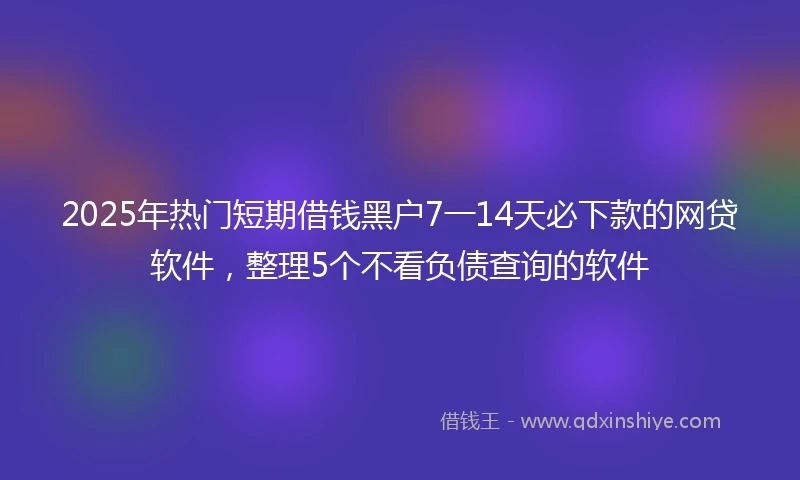 2025年热门短期借钱黑户7一14天必下款的网贷软件，整理5个不看负债查询的软件