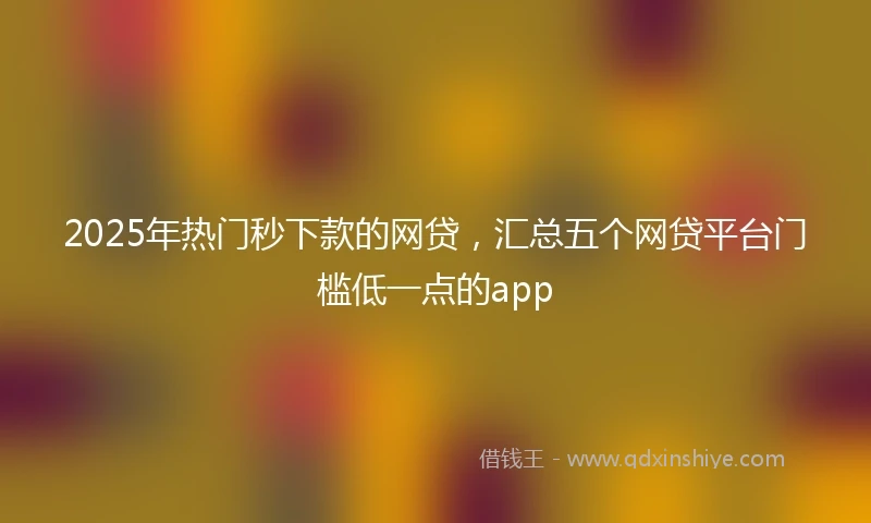 2025年热门秒下款的网贷，汇总五个网贷平台门槛低一点的app