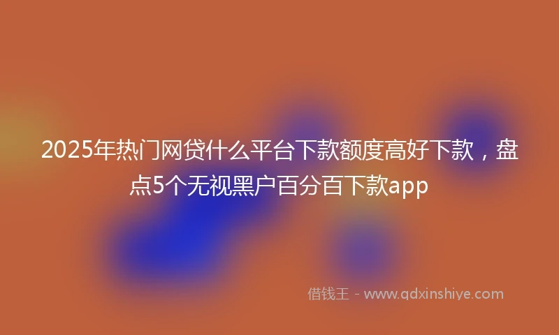 2025年热门网贷什么平台下款额度高好下款，盘点5个无视黑户百分百下款app
