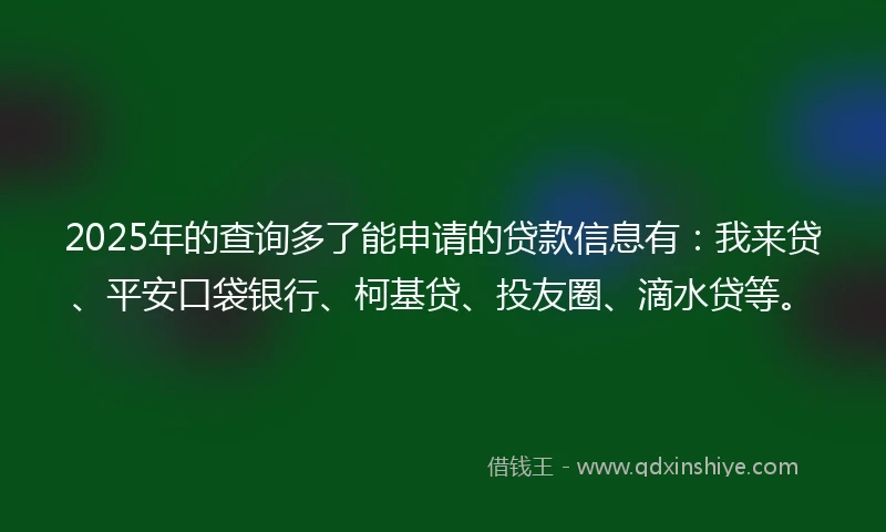 2025年的查询多了能申请的贷款信息有：我来贷、平安口袋银行、柯基贷、投友圈、滴水贷等。
