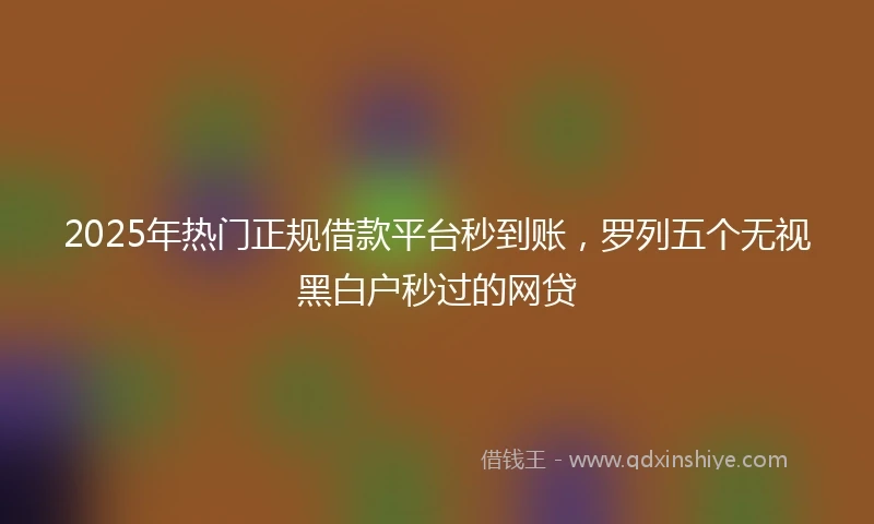 2025年热门正规借款平台秒到账，罗列五个无视黑白户秒过的网贷