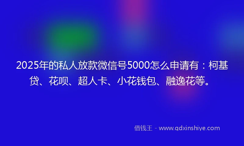 2025年的私人放款微信号5000怎么申请有：柯基贷、花呗、超人卡、小花钱包、融逸花等。