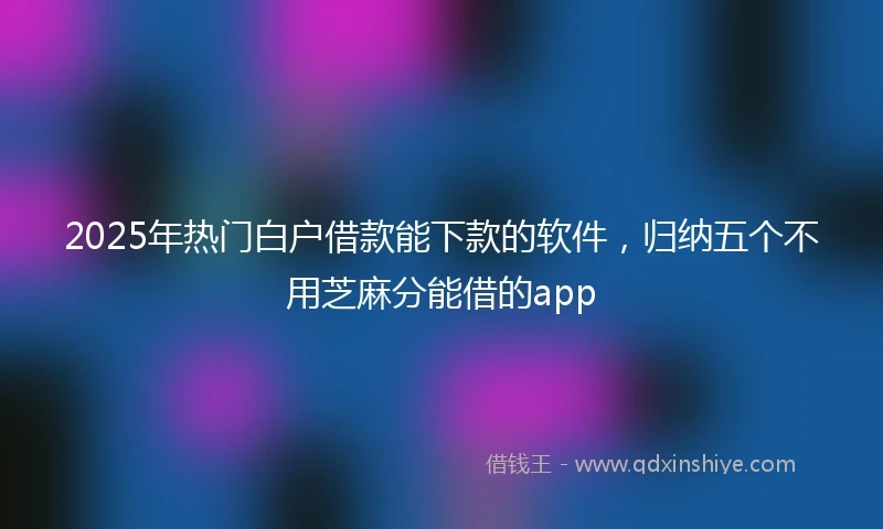 2025年热门白户借款能下款的软件，归纳五个不用芝麻分能借的app