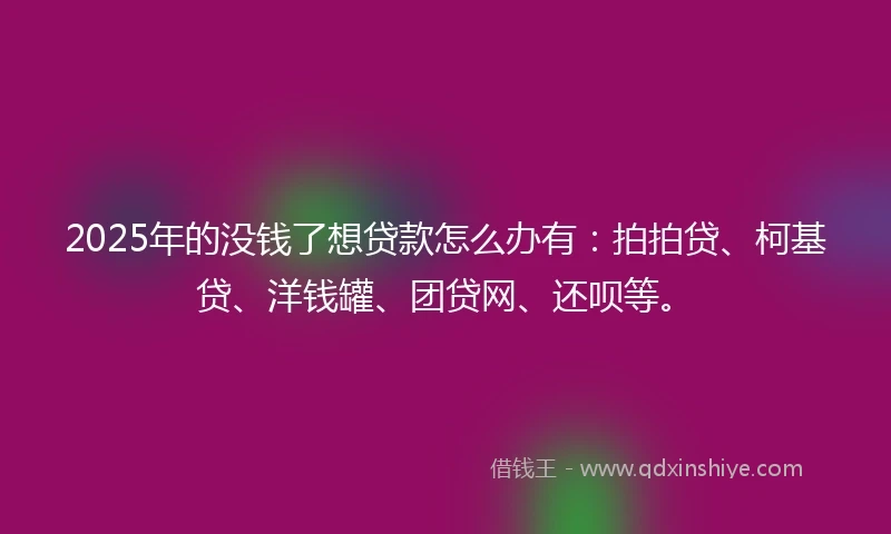2025年的没钱了想贷款怎么办有：拍拍贷、柯基贷、洋钱罐、团贷网、还呗等。
