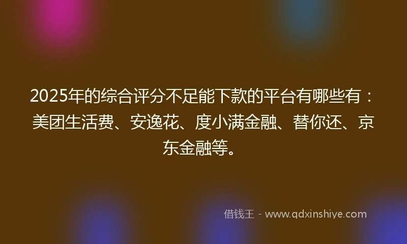 2025年的综合评分不足能下款的平台有哪些有：美团生活费、安逸花、度小满金融、替你还、京东金融等。