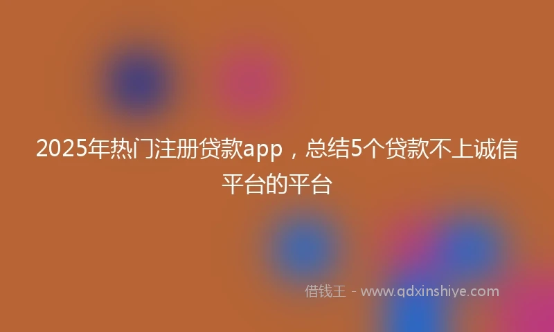 2025年热门注册贷款app，总结5个贷款不上诚信平台的平台